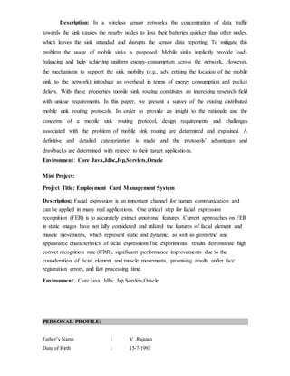 Description: In a wireless sensor networks the concentration of data traffic
towards the sink causes the nearby nodes to loss their batteries quicker than other nodes,
which leaves the sink stranded and disrupts the sensor data reporting. To mitigate this
problem the usage of mobile sinks is proposed. Mobile sinks implicitly provide load-
balancing and help achieving uniform energy-consumption across the network. However,
the mechanisms to support the sink mobility (e.g., adv ertising the location of the mobile
sink to the network) introduce an overhead in terms of energy consumption and packet
delays. With these properties mobile sink routing constitutes an interesting research ﬁeld
with unique requirements. In this paper, we present a survey of the existing distributed
mobile sink routing protocols. In order to provide an insight to the rationale and the
concerns of a mobile sink routing protocol, design requirements and challenges
associated with the problem of mobile sink routing are determined and explained. A
deﬁnitive and detailed categorization is made and the protocols’ advantages and
drawbacks are determined with respect to their target applications.
Environment: Core Java,Jdbc,Jsp,Servlets,Oracle
Mini Project:
Project Title: Employment Card Management System
Description: Facial expression is an important channel for human communication and
can be applied in many real applications. One critical step for facial expression
recognition (FER) is to accurately extract emotional features. Current approaches on FER
in static images have not fully considered and utilized the features of facial element and
muscle movements, which represent static and dynamic, as well as geometric and
appearance characteristics of facial expressionsThe experimental results demonstrate high
correct recognition rate (CRR), significant performance improvements due to the
consideration of facial element and muscle movements, promising results under face
registration errors, and fast processing time.
Environment: Core Java, Jdbc ,Jsp,Servlets,Oracle
PERSONAL PROFILE:
Father’s Name : V .Rajaiah
Date of Birth : 15-7-1993
 