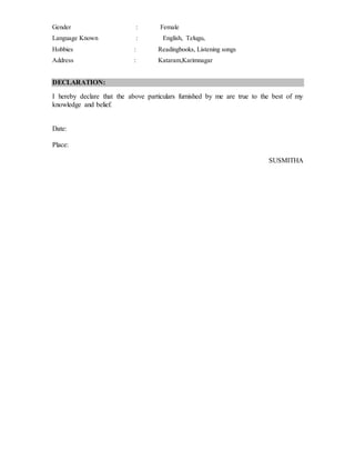 Gender : Female
Language Known : English, Telugu,
Hobbies : Readingbooks, Listening songs
Address : Kataram,Karimnagar
DECLARATION:
I hereby declare that the above particulars furnished by me are true to the best of my
knowledge and belief.
Date:
Place:
SUSMITHA
 