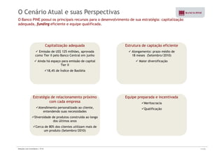 O Cenário Atual e suas Perspectivas 
O Banco PINE possui os principais recursos para o desenvolvimento de sua estratégia: capitalização 
adequada, funding eficiente e equipe qualificada. 
Capitalização adequada 
9 Emissão de US$ 125 milhões, aprovada 
como Tier II pelo Banco Central em junho 
9 Ainda há espaço para emissão de capital 
Estrutura de captação eficiente 
9 Alongamento: prazo médio de 
18 meses (Setembro/2010) 
9 Maior diversificação 
Tier II 
918,4% de Índice de Basiléia 
Estratégia de relacionamento próximo 
Equipe preparada e incentivada 
9Meritocracia 
9Qualificação 
com cada empresa 
9Atendimento personalizado ao cliente, 
entendendo suas necessidades 
9Diversidade de produtos construída ao longo 
dos últimos anos 
9Cerca de 80% dos clientes utilizam mais de 
um produto (Setembro/2010) 
Relações com Investidores | 3T10 11/33 
 