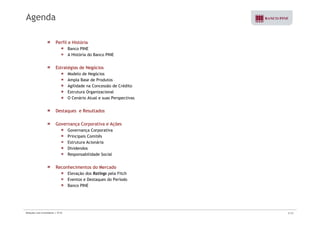 Agenda 
Perfil e História 
Banco PINE 
A História do Banco PINE 
Estratégias de Negócios 
Modelo de Negócios 
Ampla Base de Produtos 
Agilidade na Concessão de Crédito 
Estrutura Organizacional 
O Cenário Atual e suas Perspectivas 
Destaques e Resultados 
Governança Corporativa e Ações 
Governança Corporativa 
Principais Comitês 
Estrutura Acionária 
Dividendos 
Responsabilidade Social 
Reconhecimentos do Mercado 
Elevação dos Ratings pela Fitch 
Eventos e Destaques do Período 
Banco PINE 
Relações com Investidores | 3T10 2/33 
 