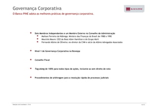 Governança Corporativa 
O Banco PINE adota as melhores práticas de governança corporativa. 
Dois Membros Independentes e um Membro Externo no Conselho de Administração 
Mailson Ferreira da Nóbrega: Ministro das Finanças do Brasil de 1988 a 1990 
Maurizio Mauro: CEO da Booz Allen Hamilton e do Grupo Abril 
Fernando Albino de Oliveira: ex-diretor da CVM e sócio da Albino Advogados Associados 
Nível 1 de Governança Corporativa na Bovespa 
Conselho Fiscal 
Tag along de 100% para todos tipos de ações, inclusive as sem direito de voto 
Procedimentos de arbitragem para a resolução rápida de processos judiciais 
Relações com Investidores | 3T10 24/33 
 