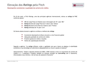 Elevação dos Ratings pela Fitch 
Desempenho consistente e qualidade da carteira de crédito. 
Em 24 de maio, a Fitch Ratings, uma das principais agências internacionais, elevou os ratings do PINE 
conforme abaixo: 
IDR de Longo Prazo em Moeda Local e Estrangeira de ‘B+’ para ‘BB-’ 
Rating Nacional de Longo Prazo de ‘A-(bra)’ para ‘A(bra)’ 
Rating Nacional Curto Prazo de ‘‘F2(bra)’’ para ‘‘F1(bra)’’ 
Rating Individual de ‘D’ para ‘C/D’ 
Os fatores abaixo levaram a agência a atribuiu a melhora dos ratings: 
Consistente desempenho do Banco durante a crise financeira global 
Adequada qualidade da carteira de crédito 
Prudente gestão de crédito e liquidez 
Índices de capitalização favoráveis 
Segundo a agência, “os ratings refletem, ainda, a agilidade com que o banco se adaptou à volatilidade 
econômica e sua estratégia em administrar adequadamente os riscos e ajustes no balanço” 
Adicionalmente, “desde o segundo semestre de 2009, o PINE retomou o foco no crescimento da carteira de 
crédito a (...) empresas e ampliou também as receitas oriundas do cross-selling com a tesouraria, 
di i d direcionadas a seus li t clientes, e d de i serviços d de i assessoria fi i financeira” 
” 
Relações com Investidores | 3T10 30/33 
 