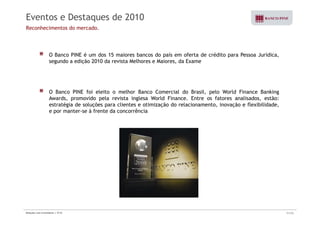 Eventos e Destaques de 2010 
Reconhecimentos do mercado. 
O Banco PINE é um dos 15 maiores bancos do país em oferta de crédito para Pessoa Jurídica, 
segundo a edição 2010 da revista Melhores e Maiores, da Exame 
O Banco PINE foi eleito o melhor Banco Comercial do Brasil, pelo World Finance Banking 
Awards, promovido pela revista inglesa World Finance. Entre os fatores analisados, estão: 
estratégia de soluções para clientes e otimização do relacionamento, inovação e flexibilidade, 
e por manter-se à frente da concorrência 
Relações com Investidores | 3T10 31/33 
 