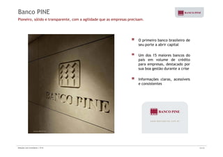 Banco PINE 
Pioneiro, sólido e transparente, com a agilidade que as empresas precisam. 
O primeiro banco brasileiro de 
seu porte a abrir capital 
Um dos 15 maiores bancos do 
país em volume de crédito 
para empresas, destacado por 
sua boa gestão durante a crise 
Informações claras, acessíveis 
e consistentes 
Relações com Investidores | 3T10 32/33 
 
