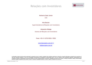 Relações com Investidores 
Norberto Zaiet Júnior 
CFO 
Nira Bessler 
Superintendente de Relações com Investidores 
Alejandra Hidalgo 
Analista de Relações com Investidores 
Fone: +55-11-3372-5553 / 5552 
www.bancopine.com.br/ri 
ri@bancopine.com.br 
As afirmações contidas neste documento relacionadas a perspectivas sobre os negócios, projeções sobre resultados operacionais e financeiros e aquelas relacionadas a perspectivas de crescimento do 
PINE são meramente projeções e, como tais, são baseadas exclusivamente nas expectativas da administração sobre o futuro dos negócios. Essas expectativas dependem, substancialmente, das 
condições de mercado, do desempenho da economia brasileira e do setor (mudanças políticas e econômicas, volatilidade nas taxas de juros e câmbio, mudanças tecnológicas, inflação, desintermediação 
financeira, pressões competitivas sobre produtos e preços e mudanças na legislação tributária) e, portanto, sujeitas a mudanças sem aviso prévio. 
Relações com Investidores | 3T10 33/33 
