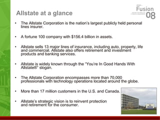 Allstate at a glance
• The Allstate Corporation is the nation’s largest publicly held personal
lines insurer.
• A fortune 100 company with $156.4 billion in assets.
• Allstate sells 13 major lines of insurance, including auto, property, life
and commercial. Allstate also offers retirement and investment
products and banking services.
• Allstate is widely known through the “You’re In Good Hands With
Allstate®” slogan.
• The Allstate Corporation encompasses more than 70,000
professionals with technology operations located around the globe.
• More than 17 million customers in the U.S. and Canada.
• Allstate’s strategic vision is to reinvent protection
and retirement for the consumer.
 