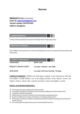 Resume
Mahesh S (MBA in Finance)
Email id: maheshsj32@gmail.com
Contact number: 8147475421
Address: Bangalore.
To Grow ProfessionallybylearningFromthe Organizationandgivingmybest.
Over 1 Year of work experience in internal auditing big US insurance companylike Phoenix Allianz and
Nationwide.
EMPLOYER : KPMG GDC
PRESENT DESIGNATION: Associate 1 (Finance and Audit)
DURATION : November 2015 and Currently Working
COMPANY PROFILE: KPMG is one of the largest companies in the world and one of the Big
Four auditors. In India KPMG is one of the leading providers of risk, financial services and
business advisory, internal audit, corporate governance and tax and regulatory services.
ROLES AND RESPONSIBILITIES:
 Verificationof Financial statementsatvariouslevels.
 Testingthe Completion,Existing,Accuracy,Valuation,ObligationsandPresentationof FS.
 Preparationof Auditworkpapers.
 Qualitycheckof newteammemberandmonitoringthe qualityparameters.
 ExcellentinMSExcel (V-lookup,PivotTable,)inhandlingmultiplereports.
 Selectingthe samplesbyusingthe samplingtool andperformingthe vouchingandverificationof
vendorinvoices.
 Self-motivatedandreadytotake up extraresponsibilityall the time.
CAREER OBJECTIVE
PROFESSIONAL EXPERIENCE:
CURRENT JOB POFILE:
 