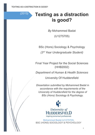 TEXTING AS A DISTRACTION IS GOOD?
i
(2015)
Texting as a distraction
is good?
By Mohammed Badat
(U1275705)
BSc (Hons) Sociology & Psychology
(3rd
Year Undergraduate Student)
Final Year Project for the Social Sciences
(HHB2002)
Department of Human & Health Sciences
University Of Huddersfield
Mohammed Badat (U1275705)
BSC (HONS) SOCIOLOGY & PSYCHOLOGY
Dissertation submitted by Mohammed Badat in
accordance with the requirements of the
University of Huddersfield for the degree of
BSc (Hons) Sociology & Psychology.
 
