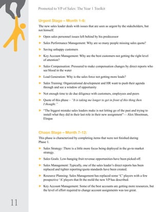 11
Promoted to VP of Sales: The Year 1 Toolkit
Urgent Stage – Month 1-6:
The new sales leader deals with issues that are seen as urgent by the stakeholders, but
not himself.
►► Open sales personnel issues left behind by his predecessor
►► Sales Performance Management: Why are so many people missing sales quota?
►► Saving unhappy customers
►► Key Account Management: Why are the best customers not getting the right level
of attention?
►► Sales Compensation: Pressured to make compensation changes by direct reports who
see blood in the water
►► Lead Generation: Why is the sales force not getting more leads?
►► Sales Training: Organizational development and HR want to push their agenda
through and see a window of opportunity
►► Not enough time to do due diligence with customers, employees and peers
►► Quote of this phase – “It is taking me longer to get in front of this thing then
I thought.”
►► “The biggest mistake sales leaders make is not letting go of the past and trying to
install what they did in their last role in their new assignment”— Alex Shootman,
Eloqua
	
Chaos Stage – Month 7-12:
This phase is characterized by completing items that were not finished during
Phase 1.
►► Sales Strategy: There is a little more focus being deployed in the go-to market
strategy.
►► Sales Goals: Low-hanging fruit revenue opportunities have been picked off.
►► Sales Management: Typically, one of the sales leader’s direct reports has been
replaced and tighter reporting/quota standards have been created.
►► Resource Planning: Sales Management has replaced some ‘C’ players with a few
prospective ‘A’ players that fit the mold the new VP has described.
►► Key Account Management: Some of the best accounts are getting more resources, but
the level of effort required to change account assignments was too great.
 