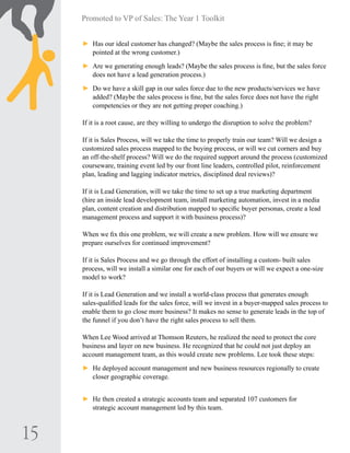 15
Promoted to VP of Sales: The Year 1 Toolkit
►► Has our ideal customer has changed? (Maybe the sales process is fine; it may be
pointed at the wrong customer.)
►► Are we generating enough leads? (Maybe the sales process is fine, but the sales force
does not have a lead generation process.)
►► Do we have a skill gap in our sales force due to the new products/services we have
added? (Maybe the sales process is fine, but the sales force does not have the right
competencies or they are not getting proper coaching.)
If it is a root cause, are they willing to undergo the disruption to solve the problem?
If it is Sales Process, will we take the time to properly train our team? Will we design a
customized sales process mapped to the buying process, or will we cut corners and buy
an off-the-shelf process? Will we do the required support around the process (customized
courseware, training event led by our front line leaders, controlled pilot, reinforcement
plan, leading and lagging indicator metrics, disciplined deal reviews)?
If it is Lead Generation, will we take the time to set up a true marketing department
(hire an inside lead development team, install marketing automation, invest in a media
plan, content creation and distribution mapped to specific buyer personas, create a lead
management process and support it with business process)?
When we fix this one problem, we will create a new problem. How will we ensure we
prepare ourselves for continued improvement?
If it is Sales Process and we go through the effort of installing a custom- built sales
process, will we install a similar one for each of our buyers or will we expect a one-size
model to work?
If it is Lead Generation and we install a world-class process that generates enough
sales-qualified leads for the sales force, will we invest in a buyer-mapped sales process to
enable them to go close more business? It makes no sense to generate leads in the top of
the funnel if you don’t have the right sales process to sell them.
When Lee Wood arrived at Thomson Reuters, he realized the need to protect the core
business and layer on new business. He recognized that he could not just deploy an
account management team, as this would create new problems. Lee took these steps:
►► He deployed account management and new business resources regionally to create
closer geographic coverage.
►► He then created a strategic accounts team and separated 107 customers for
strategic account management led by this team.
 