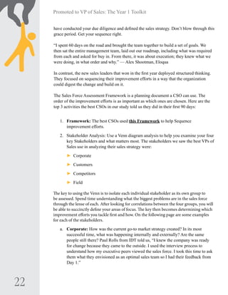 22
Promoted to VP of Sales: The Year 1 Toolkit
have conducted your due diligence and defined the sales strategy. Don’t blow through this
grace period. Get your sequence right.
“I spent 60 days on the road and brought the team together to build a set of goals. We
then sat the entire management team, laid out our roadmap, including what was required
from each and asked for buy in. From there, it was about execution; they knew what we
were doing, in what order and why.”­— Alex Shootman, Eloqua
In contrast, the new sales leaders that won in the first year deployed structured thinking.
They focused on sequencing their improvement efforts in a way that the organization
could digest the change and build on it.
The Sales Force Assessment Framework is a planning document a CSO can use. The
order of the improvement efforts is as important as which ones are chosen. Here are the
top 3 activities the best CSOs in our study told us they did in their first 90 days:
1.	 Framework: The best CSOs used this Framework to help Sequence
improvement efforts.
2.	 Stakeholder Analysis: Use a Venn diagram analysis to help you examine your four
key Stakeholders and what matters most. The stakeholders we saw the best VPs of
Sales use in analyzing their sales strategy were:
►► Corporate
►► Customers
►► Competitors
►► Field
The key to using the Venn is to isolate each individual stakeholder as its own group to
be assessed. Spend time understanding what the biggest problems are in the sales force
through the lense of each. After looking for correlations between the four groups, you will
be able to succinctly define your areas of focus. The key then becomes determining which
improvement efforts you tackle first and how. On the following page are some examples
for each of the stakeholders.
a.	 Corporate: How was the current go-to market strategy created? In its most
successful time, what was happening internally and externally? Are the same
people still there? Paul Rolls from IDT told us, “I knew the company was ready
for change because they came to the outside. I used the interview process to
understand how my executive peers viewed the sales force. I took this time to ask
them what they envisioned as an optimal sales team so I had their feedback from
Day 1.”
 