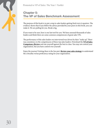 30
Promoted to VP of Sales: The Year 1 Toolkit
Chapter 5:
The VP of Sales Benchmark Assessment
The purpose of this book is to put a stop to sales leaders getting fired every 6 quarters. The
evidence shows that if you follow the advice provided by your peers in this book, you can
make it. We are pulling for you. Break a leg.
If you want to be sure, here is one last tool for you. We have assessed thousands of sales
leaders and think there are some common competencies of great sales VPs.
The performance of the sales leaders we interviewed was driven by their “make up”. There
was consistency in the competencies of these top sales leaders. Download the VP of Sales
Competency Review and rate yourself against the best in class. You may not control your
organization, but you have control over yourself.
Enjoy the journey! Getting there is the fun part. Review your sales strategy to understand
the criticality versus proficiency rating for your organization.
 