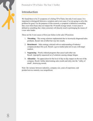 8
Promoted to VP of Sales: The Year 1 Toolkit
Introduction
We found there to be 23 symptoms of a failing VP of Sales, but only 4 root causes. It is
important to distinguish between a symptom and a root cause if we are going to solve this
problem for good. For the purposes of this research, a symptom is defined as something
that, even when fixed, does not impact the 19-month average tenure. A root cause is
defined as something that, when corrected, will directly result in prolonging the tenure of
a new sales leader.
These are the 4 root causes of first-year failure in the sales VP position:
1.	 Thrashing – The wrong solutions implemented due to incorrectly diagnosed sales
problems. Result: lots of effort but very few results.
2.	 Detachment – Sales strategy selected with no understanding of industry/
company/product life cycle. Result: a go-to-market plan not in sync with target
markets.
3.	 Sequencing – Poorly ordered programs that cancel each other out.
Result: improperly sequenced set of solutions causing change fatigue.
4.	 Alienation – No appreciation for the level of day-to-day impact on the rest of the
company. Result: further deteriorating sales results and entry into the “valley of
death”, destroying morale.
Note: the variance between industries, company size, years of experience, and
product/service maturity was insignificant.
 