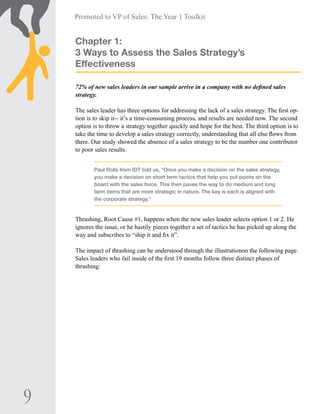 9
Promoted to VP of Sales: The Year 1 Toolkit
Chapter 1:
3 Ways to Assess the Sales Strategy’s
Effectiveness
72% of new sales leaders in our sample arrive in a company with no defined sales
strategy.
The sales leader has three options for addressing the lack of a sales strategy. The first op-
tion is to skip it-- it’s a time-consuming process, and results are needed now. The second
option is to throw a strategy together quickly and hope for the best. The third option is to
take the time to develop a sales strategy correctly, understanding that all else flows from
there. Our study showed the absence of a sales strategy to be the number one contributor
to poor sales results.
Paul Rolls from IDT told us, “Once you make a decision on the sales strategy,
you make a decision on short term tactics that help you put points on the
board with the sales force. This then paves the way to do medium and long
term items that are more strategic in nature. The key is each is aligned with
the corporate strategy.”
Thrashing, Root Cause #1, happens when the new sales leader selects option 1 or 2. He
ignores the issue, or he hastily pieces together a set of tactics he has picked up along the
way and subscribes to “ship it and fix it”.
The impact of thrashing can be understood through the illustrationon the following page.
Sales leaders who fail inside of the first 19 months follow three distinct phases of
thrashing:
 