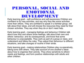 PERSONAL, SOCIAL AND
EMOTIONAL
DEVELOPMENT
Early learning goal – self-confidence and self-awareness Children are
confident to try new activities, and say why they like some activities
more than others. They are confident to speak in a familiar group, will
talk about their ideas, and will choose the resources they need for their
chosen activities. They say when they do or don’t need help.
Early learning goal – managing feelings and behaviour Children talk
about how they and others show feelings, talk about their own and
others’ behaviour, and its consequences, and know that some
behaviour is unacceptable. They work as part of a group or class, and
understand and follow the rules. They adjust their behaviour to different
situations, and take changes of routine in their stride.
Early learning goal – making relationships Children play co-operatively,
taking turns with others. They take account of one another’s ideas
about how to organise their activity. They show sensitivity to others’
needs and feelings, and form positive relationships with adults and
other children.
 