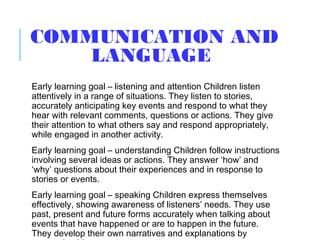 COMMUNICATION AND
LANGUAGE
Early learning goal – listening and attention Children listen
attentively in a range of situations. They listen to stories,
accurately anticipating key events and respond to what they
hear with relevant comments, questions or actions. They give
their attention to what others say and respond appropriately,
while engaged in another activity.
Early learning goal – understanding Children follow instructions
involving several ideas or actions. They answer ‘how’ and
‘why’ questions about their experiences and in response to
stories or events.
Early learning goal – speaking Children express themselves
effectively, showing awareness of listeners’ needs. They use
past, present and future forms accurately when talking about
events that have happened or are to happen in the future.
They develop their own narratives and explanations by
 