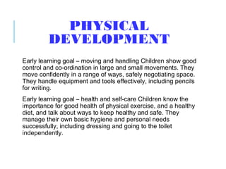 PHYSICAL
DEVELOPMENT
Early learning goal – moving and handling Children show good
control and co-ordination in large and small movements. They
move confidently in a range of ways, safely negotiating space.
They handle equipment and tools effectively, including pencils
for writing.
Early learning goal – health and self-care Children know the
importance for good health of physical exercise, and a healthy
diet, and talk about ways to keep healthy and safe. They
manage their own basic hygiene and personal needs
successfully, including dressing and going to the toilet
independently.
 
