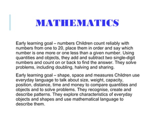 MATHEMATICS
Early learning goal – numbers Children count reliably with
numbers from one to 20, place them in order and say which
number is one more or one less than a given number. Using
quantities and objects, they add and subtract two single-digit
numbers and count on or back to find the answer. They solve
problems, including doubling, halving and sharing.
Early learning goal – shape, space and measures Children use
everyday language to talk about size, weight, capacity,
position, distance, time and money to compare quantities and
objects and to solve problems. They recognise, create and
describe patterns. They explore characteristics of everyday
objects and shapes and use mathematical language to
describe them.
 