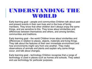 UNDERSTANDING THE
WORLD
Early learning goal – people and communities Children talk about past
and present events in their own lives and in the lives of family
members. They know that other children don’t always enjoy the same
things, and are sensitive to this. They know about similarities and
differences between themselves and others, and among families,
communities and traditions.
Early learning goal – the world Children know about similarities and
differences in relation to places, objects, materials and living things.
They talk about the features of their own immediate environment and
how environments might vary from one another. They make
observations of animals and plants and explain why some things
occur, and talk about changes.
Early learning goal – technology Children recognise that a range of
technology is used in places such as homes and schools. They select
and use technology for particular purposes.
 