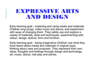 EXPRESSIVE ARTS
AND DESIGN
Early learning goal – exploring and using media and materials
Children sing songs, make music and dance, and experiment
with ways of changing them. They safely use and explore a
variety of materials, tools and techniques, experimenting with
colour, design, texture, form and function.
Early learning goal – being imaginative Children use what they
have learnt about media and materials in original ways,
thinking about uses and purposes. They represent their own
ideas, thoughts and feelings through design and technology,
art, music, dance, role play and stories.
 