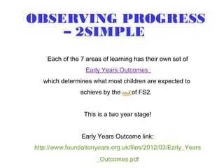 OBSERVING PROGRESS
– 2SIMPLE
Each of the 7 areas of learning has their own set of
Early Years Outcomes
which determines what most children are expected to
achieve by the end of FS2.
This is a two year stage!
Early Years Outcome link:
http://www.foundationyears.org.uk/files/2012/03/Early_Years
_Outcomes.pdf
 