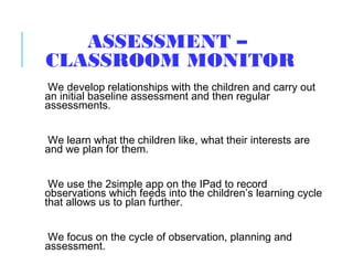 ASSESSMENT –
CLASSROOM MONITOR
We develop relationships with the children and carry out
an initial baseline assessment and then regular
assessments.
We learn what the children like, what their interests are
and we plan for them.
We use the 2simple app on the IPad to record
observations which feeds into the children’s learning cycle
that allows us to plan further.
We focus on the cycle of observation, planning and
assessment.
 
