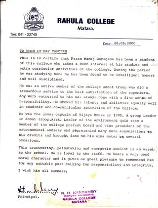 [F! "F}f?'lt
I
i
.;
RAHUTA GOLLEGE
Matara.
Tele: 04:1 - 22749
Date:... ?.?, :.9. 9.: .?.9.9.9.....
TO WHOM IT MAY CONCERN
Thj-s is to certify that Pasan Manoj Ganegama has been a student
of this college who takes a keen interest at his studies afld "-:,:;]
extra curricular activities of the coll€ge. During the period
he was studying here he has been found to be lntelllgent honest
and we}l disciplinedo
He was an active rnember of t.he college scout tr:oop who did a
tremendousseivicetothebestsatj-sfactionofthesuperiors.
Any work entrusted to hi-m was always done wi-th a fine senige of
responsibillty. He showed his talents and abilities equally well
in academic and co-curricular activlt,ies of the col1ege"
He was the games captain of vijaya House in l"9go. A group Leader
in scout trooprAsst. Leader of the environment qulz team a
member of the colrege prefect board ano vice president of the
astronomi-car soclety and rBpresented many more associationg,,g6
hls credlts and brought fame to his alma mater oh several
occasions.
This trustworthy, painstaklng and energetic student is an ass*,,.I
to t.he schoor. He ls loyar to the staffo He bears a very good :
morar character and it glves me great pleasure to recommend hlm
for any suitable post calling for responsibirity and lnt.egrity.
I wish him al-I success.
M.*.fu N. H. i(Al{DAt'/tsY''bipiriv' r',*t t{GtFAL-
nTiuu* GoLLE'es
TilATARA
Princlpal.
 