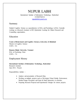 NUPUR LABH
International Institute of Information Technology, Hyderabad
+919889768514
nupurlabh6@gmail.com
Summary
Studied Cognitive Science as a specialization in M.Sc. and Psychology in B.Sc. Currently
working as a Research Assistant in IIIT, Hyderabad. Looking for Clinical Research and
Counselling opportunities.
Education
Centre of Behavioural and Cognitive Sciences, University of Allahabad
Masters in Cognitive Science
CGPA – 8.6
Banaras Hindu University, Varanasi
B.Sc. in Psychology Hons
CGPA – 7.6
Employment History
International Institute of Information Technology, Hyderabad
Research Assistant
June 2016 – Present
Responsibilities include: -
 Analysis and presentation of Research Data.
 Working on multiple projects such as 360-degree Virtual Reality Environment,
Medical Image Perception and Game & Study Interaction in schoolers.
 Preparing Research Proposal and Experimental Designs for various projects.
 