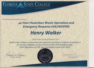 Verification Contact Number: 904.633.5933
4o-Hour Hazardous Waste Operations and
Emergency Response (HAZWOPER)
Henry Walker
Given on the 2nd day of F ebruary, 2015
Florida State College at Jacksonville takes pleasure in granting a certificate of attendance
for having completed a ao-hour course of instruction developed under
OSHA Regulation 29 CFRI191C?~1~20(e)(p)(q) Levels AlBIC and 0
~''-- ~/'~eA ?r! tJdMM
Program Manager Lead Instructor
 