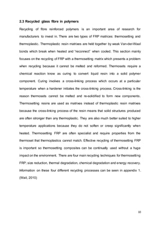 10
2.3 Recycled glass fibre in polymers
Recycling of fibre reinforced polymers is an important area of research for
manufacturers to invest in. There are two types of FRP matrices: thermosetting and
thermoplastic. Thermoplastic resin matrixes are held together by weak Van-der-Waal
bonds which break when heated and “reconnect” when cooled. This section mainly
focuses on the recycling of FRP with a thermosetting matrix which presents a problem
when recycling because it cannot be melted and reformed. Thermosets require a
chemical reaction know as curing to convert liquid resin into a solid polymer
component. Curing involves a cross-linking process which occurs at a particular
temperature when a hardener initiates the cross-linking process. Cross-linking is the
reason thermosets cannot be melted and re-solidified to form new components.
Thermosetting resins are used as matrixes instead of thermoplastic resin matrixes
because the cross-linking process of the resin means that solid structures produced
are often stronger than any thermoplastic. They are also much better suited to higher
temperature applications because they do not soften or creep significantly when
heated. Thermosetting FRP are often specialist and require properties from the
thermoset that thermoplastics cannot match. Effective recycling of thermosetting FRP
is important so thermosetting composites can be continually used without a huge
impact on the environment. There are four main recycling techniques for thermosetting
FRP; size reduction, thermal degradation, chemical degradation and energy recovery.
Information on these four different recycling processes can be seen in appendix 1.
(Wait, 2010)
 