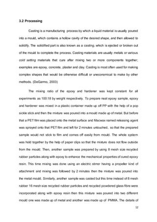 12
3.2 Processing
Casting is a manufacturing process by which a liquid material is usually poured
into a mould, which contains a hollow cavity of the desired shape, and then allowed to
solidify. The solidified part is also known as a casting, which is ejected or broken out
of the mould to complete the process. Casting materials are usually metals or various
cold setting materials that cure after mixing two or more components together;
examples are epoxy, concrete, plaster and clay. Casting is most often used for making
complex shapes that would be otherwise difficult or uneconomical to make by other
methods. (DeGarmo, 2003)
The mixing ratio of the epoxy and hardener was kept constant for all
experiments as 100:18 by weight respectively. To prepare neat epoxy sample, epoxy
and hardener was mixed in a plastic container made up off PP with the help of a pop
sickle stick and then the mixture was poured into a mould made up of metal. But before
that a PET film was placed onto the metal surface and Macwax named releasing agent
was sprayed onto that PET film and left for 2 minutes untouched, so that the prepared
sample would not stick to film and comes off easily from mould. The whole system
was hold together by the help of paper clips so that the mixture does not flow outside
from the mould. Then, another sample was prepared by using 8 mesh size recycled
rubber particles along with epoxy to enhance the mechanical properties of cured epoxy
resin. This time mixing was done using an electric stirrer having a propeller kind of
attachment and mixing was followed by 2 minutes then the mixture was poured into
the metal mould. Similarly, another sample was casted but this time instead of 8 mesh
rubber 16 mesh size recycled rubber particles and recycled powdered glass fibre were
incorporated along with epoxy resin then this mixture was poured into two different
mould one was made up of metal and another was made up of PMMA. The details of
 