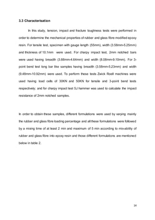 14
3.3 Characterisation
In this study, tension, impact and fracture toughness tests were performed in
order to determine the mechanical properties of rubber and glass fibre modified epoxy
resin. For tensile test, specimen with gauge length (55mm), width (3.58mm-5.25mm)
and thickness of 10.1mm were used. For charpy impact test, 2mm notched bars
were used having breadth (3.88mm-4.64mm) and width (8.08mm-9.10mm). For 3-
point bend test long bar like samples having breadth (3.58mm-5.23mm) and width
(9.48mm-10.92mm) were used. To perform these tests Zwick Roell machines were
used having load cells of 30KN and 50KN for tensile and 3-point bend tests
respectively; and for charpy impact test 5J hammer was used to calculate the impact
resistance of 2mm notched samples.
In order to obtain these samples, different formulations were used by varying mainly
the rubber and glass fibre loading percentage and all these formulations were followed
by a mixing time of at least 2 min and maximum of 5 min according to mix-ability of
rubber and glass fibre into epoxy resin and those different formulations are mentioned
below in table 2.
 