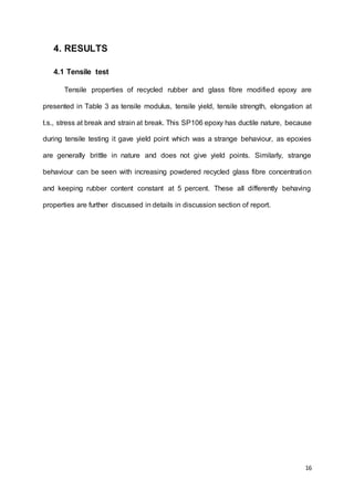 16
4. RESULTS
4.1 Tensile test
Tensile properties of recycled rubber and glass fibre modified epoxy are
presented in Table 3 as tensile modulus, tensile yield, tensile strength, elongation at
t.s., stress at break and strain at break. This SP106 epoxy has ductile nature, because
during tensile testing it gave yield point which was a strange behaviour, as epoxies
are generally brittle in nature and does not give yield points. Similarly, strange
behaviour can be seen with increasing powdered recycled glass fibre concentration
and keeping rubber content constant at 5 percent. These all differently behaving
properties are further discussed in details in discussion section of report.
 