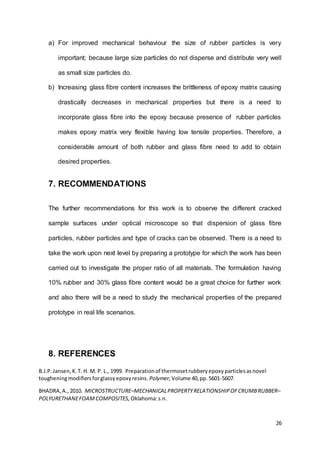 26
a) For improved mechanical behaviour the size of rubber particles is very
important; because large size particles do not disperse and distribute very well
as small size particles do.
b) Increasing glass fibre content increases the brittleness of epoxy matrix causing
drastically decreases in mechanical properties but there is a need to
incorporate glass fibre into the epoxy because presence of rubber particles
makes epoxy matrix very flexible having low tensile properties. Therefore, a
considerable amount of both rubber and glass fibre need to add to obtain
desired properties.
7. RECOMMENDATIONS
The further recommendations for this work is to observe the different cracked
sample surfaces under optical microscope so that dispersion of glass fibre
particles, rubber particles and type of cracks can be observed. There is a need to
take the work upon next level by preparing a prototype for which the work has been
carried out to investigate the proper ratio of all materials. The formulation having
10% rubber and 30% glass fibre content would be a great choice for further work
and also there will be a need to study the mechanical properties of the prepared
prototype in real life scenarios.
8. REFERENCES
B.J.P.Jansen,K.T. H. M. P. L., 1999. Preparationof thermosetrubberyepoxyparticlesasnovel
tougheningmodifiersforglassyepoxyresins. Polymer, Volume 40,pp.5601-5607.
BHADRA,A.,2010. MICROSTRUCTURE–MECHANICALPROPERTYRELATIONSHIPOFCRUMBRUBBER–
POLYURETHANEFOAMCOMPOSITES, Oklahoma:s.n.
 
