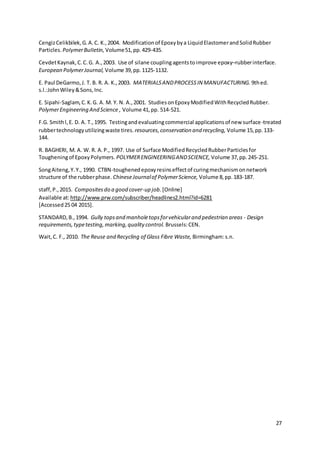 27
CengizCelikbilek,G.A.C. K.,2004. Modificationof Epoxybya LiquidElastomerandSolidRubber
Particles. PoIymerBuIIetin, Volume51,pp.429-435.
CevdetKaynak,C.C.G. A.,2003. Use of silane couplingagentstoimprove epoxy–rubberinterface.
European PolymerJournal, Volume 39,pp.1125-1132.
E. Paul DeGarmo,J. T. B. R. A. K.,2003. MATERIALSANDPROCESSIN MANUFACTURING. 9thed.
s.l.:JohnWiley&Sons,Inc.
E. Sipahi-Saglam,C.K.G. A. M. Y. N. A.,2001. StudiesonEpoxyModifiedWithRecycledRubber.
PolymerEngineering And Science , Volume 41,pp. 514-521.
F.G. Smithl,E. D. A. T.,1995. Testingandevaluatingcommercial applicationsof new surface-treated
rubbertechnologyutilizingwaste tires. resources,conservation and recycling, Volume 15,pp.133-
144.
R. BAGHERI, M. A. W. R. A.P., 1997. Use of Surface ModifiedRecycledRubberParticlesfor
Tougheningof EpoxyPolymers. POLYMERENGINEERINGANDSCIENCE, Volume 37,pp.245-251.
SongAiteng,Y.Y., 1990. CTBN-toughenedepoxyresinseffectof curingmechanismonnetwork
structure of the rubberphase. ChineseJournalof PolymerScience, Volume 8,pp.183-187.
staff,P.,2015. Compositesdo a good cover-up job. [Online]
Available at:http://www.prw.com/subscriber/headlines2.html?id=6281
[Accessed25 04 2015].
STANDARD,B.,1994. Gully topsand manholetopsforvehicularand pedestrian areas - Design
requirements,typetesting,marking,quality control. Brussels:CEN.
Wait,C. F., 2010. The Reuse and Recycling of Glass Fibre Waste, Birmingham:s.n.
 