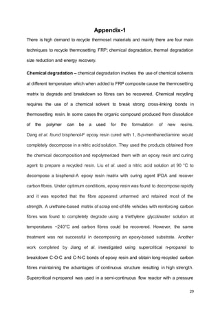 29
Appendix-1
There is high demand to recycle thermoset materials and mainly there are four main
techniques to recycle thermosetting FRP; chemical degradation, thermal degradation
size reduction and energy recovery.
Chemical degradation – chemical degradation involves the use of chemical solvents
at different temperature which when added to FRP composite cause the thermosetting
matrix to degrade and breakdown so fibres can be recovered. Chemical recycling
requires the use of a chemical solvent to break strong cross-linking bonds in
thermosetting resin. In some cases the organic compound produced from dissolution
of the polymer can be a used for the formulation of new resins.
Dang et al. found bisphenol-F epoxy resin cured with 1, 8-p-menthanediamine would
completely decompose in a nitric acid solution. They used the products obtained from
the chemical decomposition and repolymerized them with an epoxy resin and curing
agent to prepare a recycled resin. Liu et al. used a nitric acid solution at 90 °C to
decompose a bisphenol-A epoxy resin matrix with curing agent IPDA and recover
carbon fibres. Under optimum conditions, epoxy resin was found to decompose rapidly
and it was reported that the fibre appeared unharmed and retained most of the
strength. A urethane-based matrix of scrap end-of-life vehicles with reinforcing carbon
fibres was found to completely degrade using a triethylene glycol/water solution at
temperatures ~240°C and carbon fibres could be recovered. However, the same
treatment was not successful in decomposing an epoxy-based substrate. Another
work completed by Jiang et al. investigated using supercritical n-propanol to
breakdown C-O-C and C-N-C bonds of epoxy resin and obtain long-recycled carbon
fibres maintaining the advantages of continuous structure resulting in high strength.
Supercritical n-propanol was used in a semi-continuous flow reactor with a pressure
 