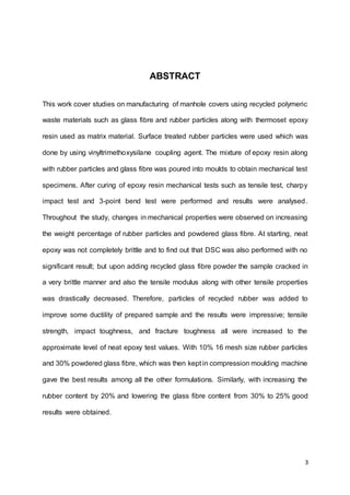 3
ABSTRACT
This work cover studies on manufacturing of manhole covers using recycled polymeric
waste materials such as glass fibre and rubber particles along with thermoset epoxy
resin used as matrix material. Surface treated rubber particles were used which was
done by using vinyltrimethoxysilane coupling agent. The mixture of epoxy resin along
with rubber particles and glass fibre was poured into moulds to obtain mechanical test
specimens. After curing of epoxy resin mechanical tests such as tensile test, charpy
impact test and 3-point bend test were performed and results were analysed.
Throughout the study, changes in mechanical properties were observed on increasing
the weight percentage of rubber particles and powdered glass fibre. At starting, neat
epoxy was not completely brittle and to find out that DSC was also performed with no
significant result; but upon adding recycled glass fibre powder the sample cracked in
a very brittle manner and also the tensile modulus along with other tensile properties
was drastically decreased. Therefore, particles of recycled rubber was added to
improve some ductility of prepared sample and the results were impressive; tensile
strength, impact toughness, and fracture toughness all were increased to the
approximate level of neat epoxy test values. With 10% 16 mesh size rubber particles
and 30% powdered glass fibre, which was then kept in compression moulding machine
gave the best results among all the other formulations. Similarly, with increasing the
rubber content by 20% and lowering the glass fibre content from 30% to 25% good
results were obtained.
 