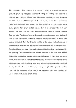32
Size reduction - Size reduction is a process by which a composite component
(uncured prepregs) undergoes a series of cutting and milling processes into a
recyclate which can be of different sizes. This can then be reused as a filler with virgin
constitutes in a new FRP component. The disadvantages are the fibres become
damaged and are reduced in size so lose their continuous structure. Astrom found
during grinding fibre length is shortened and there is a decrease in the molecular
weight of the resin. They also found a reduction in the interfacial bonding between
fibre and resin. Pannkoke et al. ground uncured prepreg tapes and fabric waste and
manufactured composites by pressing, autoclave pressing or scale cut recyclates (two
layered laminates). They found tensile modulus of the ground material was nearly
independent of manufacturing process and was three times that of just epoxy resin.
Superior stiffness was found in the scale cut material to the mill cut materials used for
the pressing. This demonstrates that modulus depends on the scale size. Broken
fibres in the components produced form recycled fibres might make them unsuitable
for structural applications due to broken fibres acting as notches which increase crack
initiation at lower loads thus failure could occur at lower tensile strength than predicted
if using the rule of mixtures. However, bending strength of the ground recyclate
composite was better than tensile strength and suggested that it might be useful for
use in sandwich structures. (Wait, 2010)
 