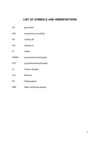 4
LIST OF SYMBOLS AND ABBREVIATIONS
GF glass fibre
CM compression moulding
HF heating off
HO heating on
R rubber
PMMA poly(methylmethacrylate)
PET poly(ethleneterephthalate)
t.s. Tensile strength
min. Minimum
PP Polypropylene
GRP Glass reinforced polymer
 