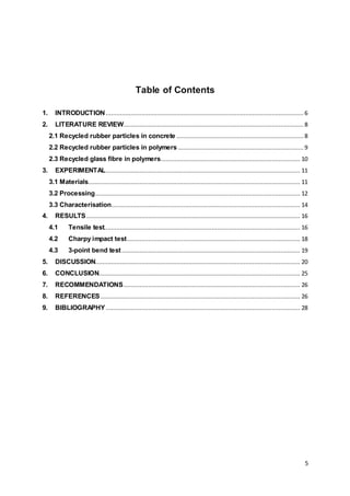 5
Table of Contents
1. INTRODUCTION ................................................................................................................ 6
2. LITERATURE REVIEW......................................................................................................8
2.1 Recycled rubber particles in concrete ........................................................................8
2.2 Recycled rubber particles in polymers .......................................................................9
2.3 Recycled glass fibre in polymers............................................................................... 10
3. EXPERIMENTAL.............................................................................................................. 11
3.1 Materials........................................................................................................................ 11
3.2 Processing.................................................................................................................... 12
3.3 Characterisation........................................................................................................... 14
4. RESULTS......................................................................................................................... 16
4.1 Tensile test............................................................................................................... 16
4.2 Charpy impact test.................................................................................................. 18
4.3 3-point bend test..................................................................................................... 19
5. DISCUSSION.................................................................................................................... 20
6. CONCLUSION.................................................................................................................. 25
7. RECOMMENDATIONS.................................................................................................... 26
8. REFERENCES................................................................................................................. 26
9. BIBLIOGRAPHY.............................................................................................................. 28
 
