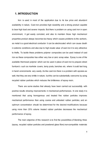 6
1. INTRODUCTION
Iron is used in most of the application due to its low price and abundant
availability in nature. Cast iron provides high durability and a strong product capable
to bear high load and severe impacts. But there is problem on using cast iron in open
environment, it get easily corroded, and also to maintain those high mechanical
properties product always becomes too heavy which causes problems to the workers,
as metal is a good electrical conductor it can be electrocuted which can cause death
in extreme conditions and also due to high resale value of cast iron it is very attractive
to thefts. To tackle these problems polymer composites can be used instead of cast
iron as these composites has either very low or zero scrap value. Epoxy is one of the
available thermoset polymer which can be used in place of cast iron to prepare street
furniture’s such as manhole covers, lamp posts, benches etc. where it could last long
in harsh environments very easily. As like cast iron there is a problem with epoxies as
well, that they are very brittle in nature; but this can be substantially overcome by using
recycled rubber particles which reduces the brittleness of epoxy resin.
There are some studies that already have been carried out successfully with
positive results showing improvements in mechanical performances. In one study it is
mentioned that using homogenous and treated fine rubber particles improves
mechanical performance than using coarse and untreated rubber particles; and an
optimum concentration should be determined for the desired modifications because
using more than 25% volume treated rubber particles decreases the mechanical
performance of epoxy.
The main objective of this research is to find the possibilities of blending three
(epoxy, recycled rubber particles and powdered glass fibre) non-compatible materials
 