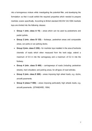 7
into a homogenous mixture while investigating the potential filler, and developing the
formulation so that it could exhibit the required properties which needed to prepare
manhole covers specifically. According to British standard BS EN 124-1994 manhole
tops are divided into the following classes:
 Group 1 (min. class A 15) – areas which can be used by pedestrians and
pedal cyclists.
 Group 2 (min. class B 125) – footways, pedestrian areas and comparable
areas, car parks or car parking decks.
 Group 3 (min. class C 250) – for manhole tops installed in the area of kerbside
channels of roads which when measured from the kerb edge, extend a
maximum of 0.5 m into the carriageway and a maximum of 0.2 m into the
footway.
 Group 4 (min. class D 400) – carriageways of roads (including pedestrian
streets), hard shoulders and parking areas, for all types of road vehicles.
 Group 5 (min. class E 600) – areas imposing high wheel loads, e.g. docks,
aircraft pavements.
 Group 6 (class F 900) – areas imposing particularly high wheels loads, e.g.
aircraft pavements. (STANDARD, 1994)
 