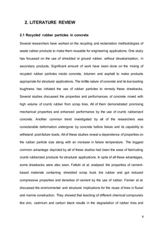 8
2. LITERATURE REVIEW
2.1 Recycled rubber particles in concrete
Several researchers have worked on the recycling and reclamation methodologies of
waste rubber products to make them reusable for engineering applications. One study
has focussed on the use of shredded or ground rubber, without devulcanization, in
secondary products. Signiﬁcant amount of work have been done on the mixing of
recycled rubber particles inside concrete, bitumen and asphalt to make products
appropriate for structural applications. The brittle nature of concrete and its low loading
toughness has initiated the use of rubber particles to remedy these drawbacks.
Several studies discussed the properties and performances of concrete mixed with
high volume of crumb rubber from scrap tires. All of them demonstrated promising
mechanical properties and enhanced performance by the use of crumb rubberized
concrete. Another common trend investigated by all of the researchers was
considerable deformation undergone by concrete before failure and its capability to
withstand post-failure loads. All of these studies reveal a dependence of properties on
the rubber particle size along with an increase in failure temperature. The biggest
common advantage depicted by all of these studies had been the ease of fabricating
crumb rubberized products for structural applications. In spite of all these advantages,
some drawbacks were also seen. Fattuhi et al. analysed the properties of cement-
based materials containing shredded scrap truck tire rubber and got reduced
compressive properties and densities of cement by the use of rubber. Fenner et al.
discussed the environmental and structural implications for the reuse of tires in ﬂuvial
and marine construction. They showed that leaching of different chemical compounds
like zinc, cadmium and carbon black results in the degradation of rubber tires and
 