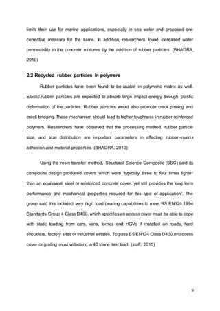 9
limits their use for marine applications, especially in sea water and proposed one
corrective measure for the same. In addition, researchers found increased water
permeability in the concrete mixtures by the addition of rubber particles. (BHADRA,
2010)
2.2 Recycled rubber particles in polymers
Rubber particles have been found to be usable in polymeric matrix as well.
Elastic rubber particles are expected to absorb large impact energy through plastic
deformation of the particles. Rubber particles would also promote crack pinning and
crack bridging. These mechanism should lead to higher toughness in rubber reinforced
polymers. Researchers have observed that the processing method, rubber particle
size, and size distribution are important parameters in affecting rubber–matrix
adhesion and material properties. (BHADRA, 2010)
Using the resin transfer method, Structural Science Composite (SSC) said its
composite design produced covers which were “typically three to four times lighter
than an equivalent steel or reinforced concrete cover, yet still provides the long term
performance and mechanical properties required for this type of application”. The
group said this included very high load bearing capabilities to meet BS EN124:1994
Standards Group 4 Class D400, which specifies an access cover must be able to cope
with static loading from cars, vans, lorries and HGVs if installed on roads, hard
shoulders, factory sites or industrial estates. To pass BS EN124 Class D400 an access
cover or grating must withstand a 40 tonne test load. (staff, 2015)
 