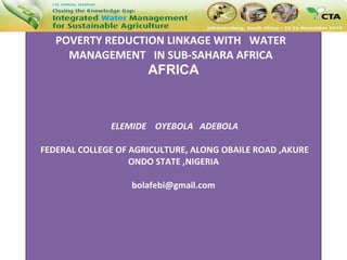 POVERTY REDUCTION LINKAGE WITH  WATER  MANAGEMENT  IN SUB-SAHARAN AFRICA  POVERTY REDUCTION LINKAGE WITH  WATER  MANAGEMENT  IN SUB-SAHARA AFRICA  AFRICA  ELEMIDE  OYEBOLA  ADEBOLA  FEDERAL COLLEGE OF AGRICULTURE, ALONG OBAILE ROAD ,AKURE ONDO STATE ,NIGERIA   [email_address]       