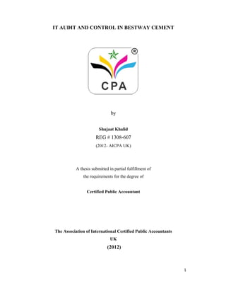 IT AUDIT AND CONTROL IN BESTWAY CEMENT
by
Shujaat Khalid
REG # 1308-607
(2012- AICPA UK)
A thesis submitted in partial fulfillment of
the requirements for the degree of
Certified Public Accountant
The Association of International Certified Public Accountants
UK
(2012)
1
 