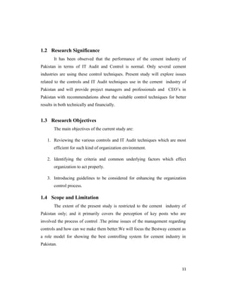 1.2 Research Significance
It has been observed that the performance of the cement industry of
Pakistan in terms of IT Audit and Control is normal. Only several cement
industries are using these control techniques. Present study will explore issues
related to the controls and IT Audit techniques use in the cement industry of
Pakistan and will provide project managers and professionals and CEO’s in
Pakistan with recommendations about the suitable control techniques for better
results in both technically and financially.
1.3 Research Objectives
The main objectives of the current study are:
1. Reviewing the various controls and IT Audit techniques which are most
efficient for such kind of organization environment.
2. Identifying the criteria and common underlying factors which effect
organization to act properly.
3. Introducing guidelines to be considered for enhancing the organization
control process.
1.4 Scope and Limitation
The extent of the present study is restricted to the cement industry of
Pakistan only; and it primarily covers the perception of key posts who are
involved the process of control .The prime issues of the management regarding
controls and how can we make them better.We will focus the Bestway cement as
a role model for showing the best controlling system for cement industry in
Pakistan.
11
 
