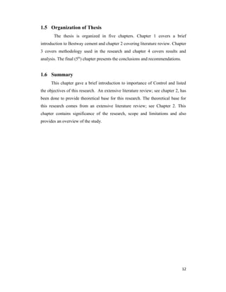 1.5 Organization of Thesis
The thesis is organized in five chapters. Chapter 1 covers a brief
introduction to Bestway cement and chapter 2 covering literature review. Chapter
3 covers methodology used in the research and chapter 4 covers results and
analysis. The final (5th
) chapter presents the conclusions and recommendations.
1.6 Summary
This chapter gave a brief introduction to importance of Control and listed
the objectives of this research. An extensive literature review; see chapter 2, has
been done to provide theoretical base for this research. The theoretical base for
this research comes from an extensive literature review; see Chapter 2. This
chapter contains significance of the research, scope and limitations and also
provides an overview of the study.
12
 