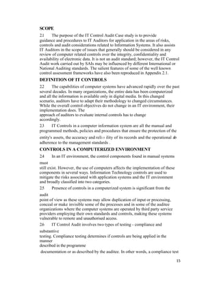 SCOPE
2.1 The purpose of the IT Control Audit Case study is to provide
guidance and procedures to IT Auditors for application in the areas of risks,
controls and audit considerations related to Information Systems. It also assists
IT Auditors in the scope of issues that generally should be considered in any
review of computer related controls over the integrity, confidentiality and
availability of electronic data. It is not an audit standard; however, the IT Control
Audit work carried out by SAIs may be influenced by different International or
National Auditing standards. The salient features of some of the well known
control assessment frameworks have also been reproduced in Appendix 2.1.
DEFINITION OF IT CONTROLS
2.2 The capabilities of computer systems have advanced rapidly over the past
several decades. In many organizations, the entire data has been computerized
and all the information is available only in digital media. In this changed
scenario, auditors have to adapt their methodology to changed circumstances.
While the overall control objectives do not change in an IT environment, their
implementation does. The
approach of auditors to evaluate internal controls has to change
accordingly.
2.3 IT Controls in a computer information system are all the manual and
programmed methods, policies and procedures that ensure the protection of the
entity's assets, the accuracy and reli15 ility of its records and the operational ab
adherence to the management standards .
CONTROLS IN A COMPUTERIZED ENVIRONMENT
2.4 In an IT environment, the control components found in manual systems
must
still exist. However, the use of computers affects the implementation of these
components in several ways. Information Technology controls are used to
mitigate the risks associated with application systems and the IT environment
and broadly classified into two categories.
2.5 Presence of controls in a computerized system is significant from the
audit
point of view as these systems may allow duplication of input or processing,
conceal or make invisible some of the processes and in some of the auditee
organizations where the computer systems are operated by third party service
providers employing their own standards and controls, making these systems
vulnerable to remote and unauthorised access.
2.6 IT Control Audit involves two types of testing - compliance and
substantive
testing. Compliance testing determines if controls are being applied in the
manner
described in the programme
documentation or as described by the auditee. In other words, a compliance test
15
 