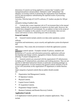 determines if controls are being applied in a manner that "complies with"
management policies and procedures. Substantive audit "substantiates" the
adequacy of existing controls in protecting the organization from fraudulent
activity and encompasses substantiating the reported results of processing
transactions or
Activities. With the help of CAATTs software, IT Auditor can plan for 100 per
cent
substantive testing of auditee's data.
2.7 Controls play a more important role in IT environment than in the manual
system. Auditors rely on assessment of controls to do their audit. However, the
controls have changed in IT environment. So, as auditors we have to be aware of
the impact of computer on the controls. In an IT environment, there are new
causes and sources of error, which bring new risks to the entity.
General Controls
2.8 General Controls include controls over data centre operations, system
software
acquisition and maintenance, access security and application system development
and
maintenance. They create16the environment in which the application systems
and
application controls operate . Examples include IT policies, standards and
guidelines
pertaining to IT security and information protection, application software
development and change controls, segregation of duties, business continuity
planning, IT project management, etc.
2.9 General controls are concerned with the organization's IT infrastructure,
including any IT related policies, procedures and working practices. They are not
specific to individual transaction streams or particular accounting packages or
financial applications. In most instances the general controls elements of an IT
review will concentrate on the organization's IT department or similar function.
The
major categories of general controls that an auditor should consider
are:
• Organization And Management Controls;
• IT Operation Controls;
• Physical Controls;
• Logical Access Controls;
• IT Acquisition Controls;
• Programme Change Controls;
• Business Continuity and Disaster Recovery Controls.
Application Controls
2.10 Application Controls pertain to specific computer applications. They
include
16
 